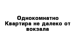 Однокомнатно Квартира не далеко от вокзала